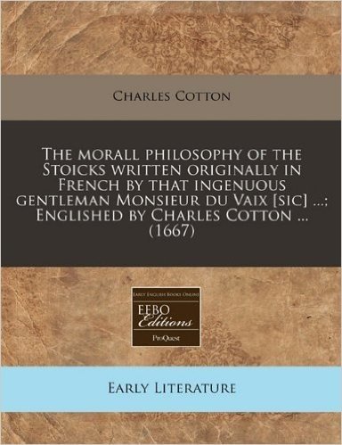 The Morall Philosophy of the Stoicks Written Originally in French by That Ingenuous Gentleman Monsieur Du Vaix [Sic] ...; Englished by Charles Cotton