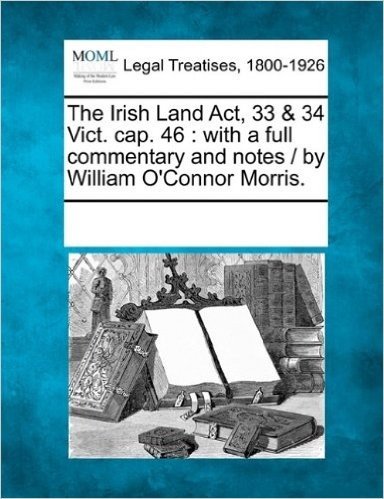 The Irish Land ACT, 33 & 34 Vict. Cap. 46: With a Full Commentary and Notes / By William O'Connor Morris.