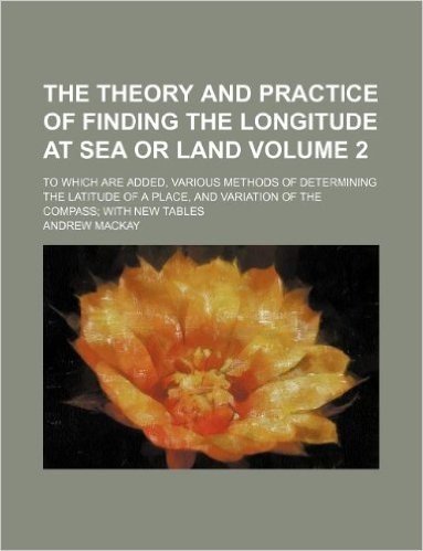 The Theory and Practice of Finding the Longitude at Sea or Land Volume 2; To Which Are Added, Various Methods of Determining the Latitude of a Place,