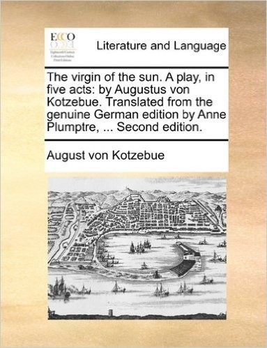 The Virgin of the Sun. a Play, in Five Acts: By Augustus Von Kotzebue. Translated from the Genuine German Edition by Anne Plumptre, ... Second Edition.