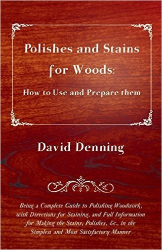 Polishes and Stains for Woods: How to Use and Prepare Them - Being a Complete Guide to Polishing Woodwork, with Directions for Staining, and Full ... in the Simplest and Most Satisfactory Manner