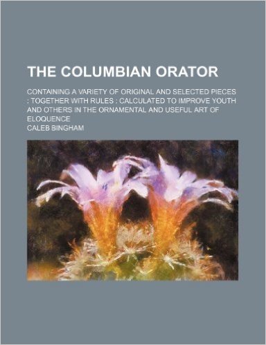 The Columbian Orator; Containing a Variety of Original and Selected Pieces Together with Rules Calculated to Improve Youth and Others in the Ornamental and Useful Art of Eloquence