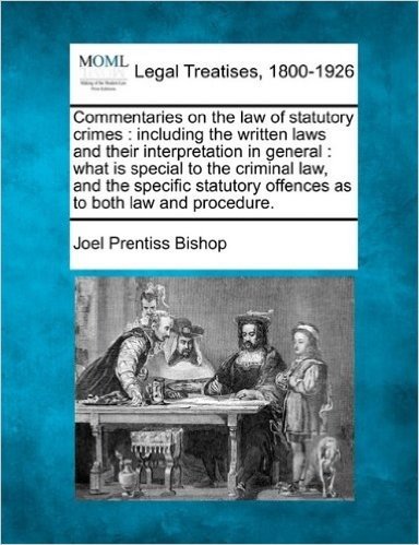 Commentaries on the Law of Statutory Crimes: Including the Written Laws and Their Interpretation in General: What Is Special to the Criminal Law, and ... Offences as to Both Law and Procedure.