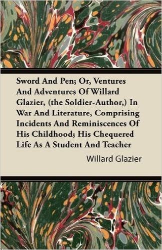 Sword and Pen; Or, Ventures and Adventures of Willard Glazier, (the Soldier-Author, ) in War and Literature, Comprising Incidents and Reminiscences of ... His Chequered Life as a Student and Teacher
