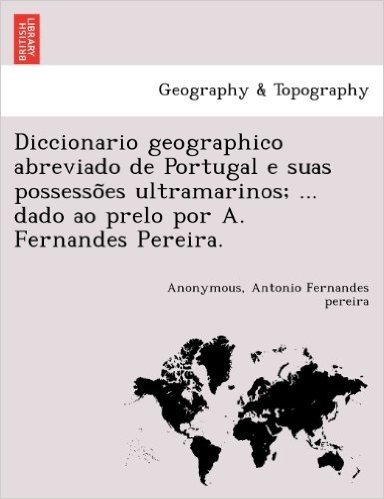 Diccionario Geographico Abreviado de Portugal E Suas Possesso Es Ultramarinos; ... Dado Ao Prelo Por A. Fernandes Pereira.