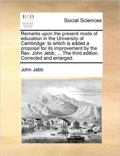 Remarks Upon the Present Mode of Education in the University of Cambridge: To Which Is Added a Proposal for Its Improvement by the REV. John Jebb, ... the Third Edition. Corrected and Enlarged.