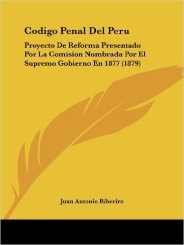 Codigo Penal del Peru: Proyecto de Reforma Presentado Por La Comision Nombrada Por El Supremo Gobierno En 1877 (1879)