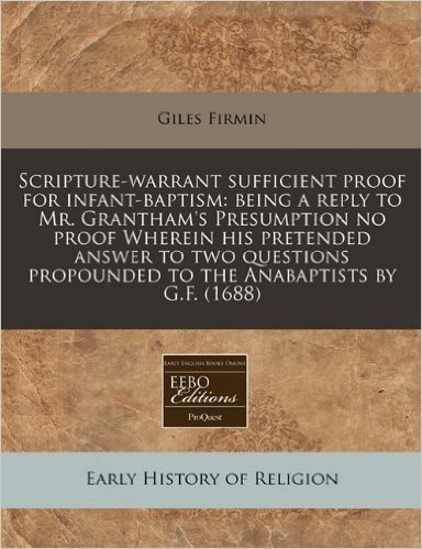 Scripture-Warrant Sufficient Proof for Infant-Baptism: Being a Reply to Mr. Grantham's Presumption No Proof Wherein His Pretended Answer to Two Questions Propounded to the Anabaptists by G.F. (1688)
