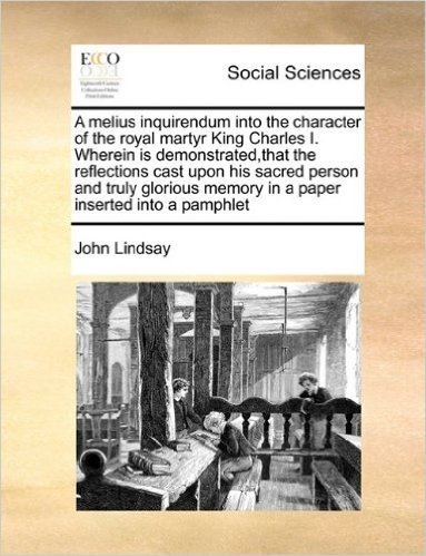A Melius Inquirendum Into the Character of the Royal Martyr King Charles I. Wherein Is Demonstrated, That the Reflections Cast Upon His Sacred Person ... Memory in a Paper Inserted Into a Pamphlet