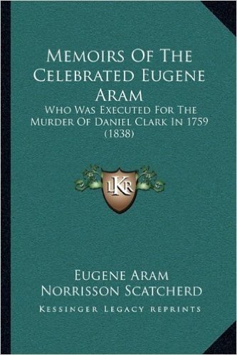 Memoirs of the Celebrated Eugene Aram: Who Was Executed for the Murder of Daniel Clark in 1759 (1838)