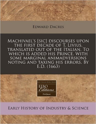 Machivael's [Sic] Discourses Upon the First Decade of T. Livius, Translated Out of the Italian. to Which Is Added His Prince. with Some Marginal Anima