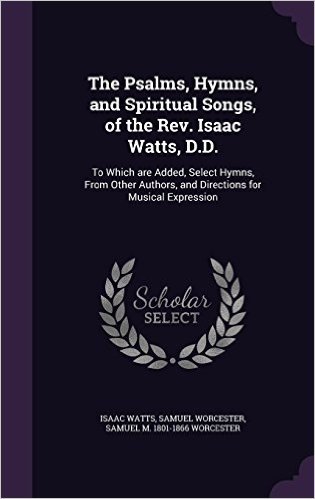 The Psalms, Hymns, and Spiritual Songs, of the REV. Isaac Watts, D.D.: To Which Are Added, Select Hymns, from Other Authors, and Directions for Musical Expression