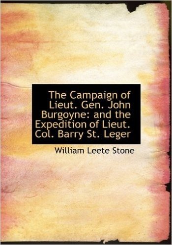The Campaign of Lieut. Gen. John Burgoyne: And the Expedition of Lieut. Col. Barry St. Leger