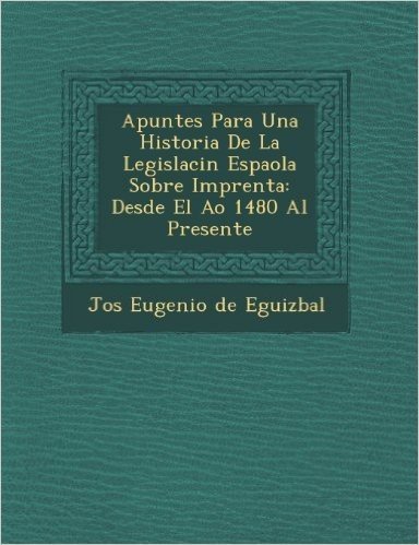 Apuntes Para Una Historia de La Legislaci N Espa Ola Sobre Imprenta: Desde El A O 1480 Al Presente