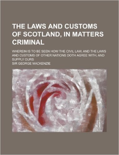 The Laws and Customs of Scotland, in Matters Criminal; Wherein Is to Be Seen How the Civil Law, and the Laws and Customs of Other Nations Doth Agree W