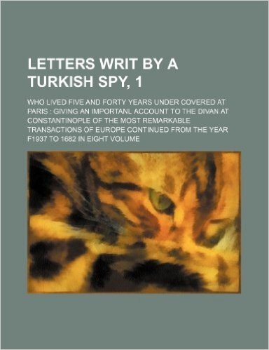 Letters Writ by a Turkish Spy, 1; Who Lived Five and Forty Years Under Covered at Paris Giving an Importanl Account to the Divan at Constantinople of ... from the Year F1937 to 1682 in Eight Volume