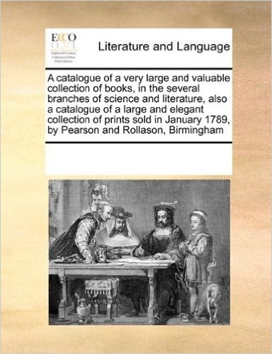 A   Catalogue of a Very Large and Valuable Collection of Books, in the Several Branches of Science and Literature, Also a Catalogue of a Large and Ele