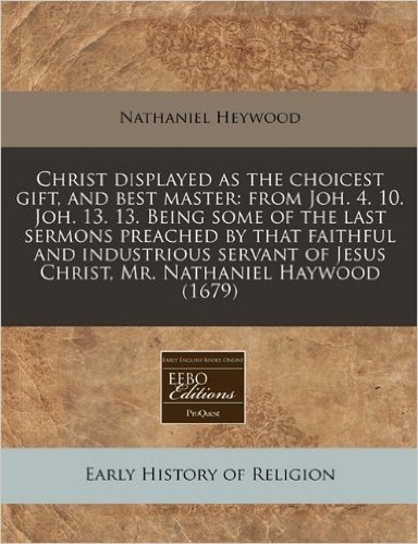 Christ Displayed as the Choicest Gift, and Best Master: From Joh. 4. 10. Joh. 13. 13. Being Some of the Last Sermons Preached by That Faithful and ... of Jesus Christ, Mr. Nathaniel Haywood (1679)