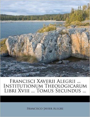 Francisci Xaverii Alegrii ... Institutionum Theologicarum Libri XVIII ... Tomus Secundus ...