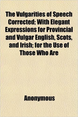 The Vulgarities of Speech Corrected; With Elegant Expressions for Provincial and Vulgar English, Scots, and Irish; For the Use of Those Who Are