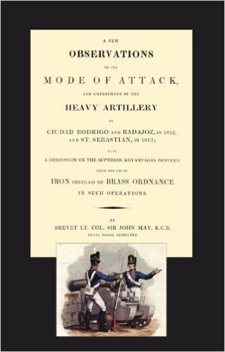 Few Observations on the Mode of Attack and Employment of the Heavy Artillery at Ciudad Rodrigo and Badajoz in 1812 and St. Sebastian in 1813