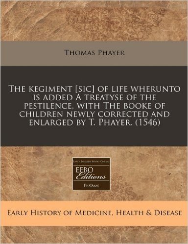 The Kegiment [Sic] of Life Wherunto Is Added a Treatyse of the Pestilence, with the Booke of Children Newly Corrected and Enlarged by T. Phayer. (1546