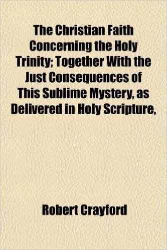The Christian Faith Concerning the Holy Trinity; Together with the Just Consequences of This Sublime Mystery, as Delivered in Holy Scripture,