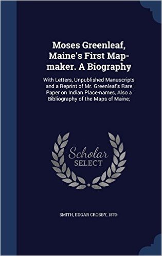 Moses Greenleaf, Maine's First Map-Maker. a Biography: With Letters, Unpublished Manuscripts and a Reprint of Mr. Greenleaf's Rare Paper on Indian ... Also a Bibliography of the Maps of Maine;