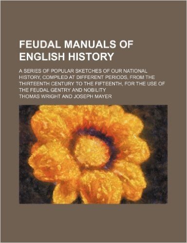 Feudal Manuals of English History; A Series of Popular Sketches of Our National History, Compiled at Different Periods, from the Thirteenth Century to ... for the Use of the Feudal Gentry and Nobility