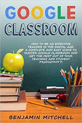 GOOGLE CLASSROOM: How to be an Effective Teacher in the Digital Age! A Complete and Easy Guide to Master Google Classroom and Get The Most Out of your Teaching and Student Productivity!