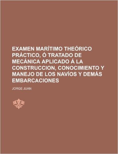 Examen Maritimo Theorico Practico, O Tratado de Mecanica Aplicado a la Construccion, Conocimiento y Manejo de Los Navios y Demas Embarcaciones