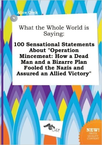 What the Whole World Is Saying: 100 Sensational Statements about Operation Mincemeat: How a Dead Man and a Bizarre Plan Fooled the Nazis and Assured