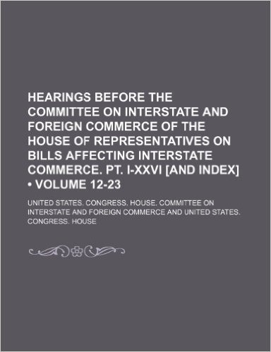 Hearings Before the Committee on Interstate and Foreign Commerce of the House of Representatives on Bills Affecting Interstate Commerce. PT. I-XXVI [And Index] (Volume 12-23)