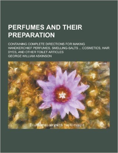 Perfumes and Their Preparation; Containing Complete Directions for Making Handkerchief Perfumes, Smelling-Salts ... Cosmetics, Hair Dyes, and Other to