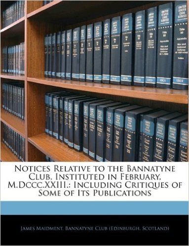 Notices Relative to the Bannatyne Club, Instituted in February, M.DCCC.XXIII.: Including Critiques of Some of Its Publications