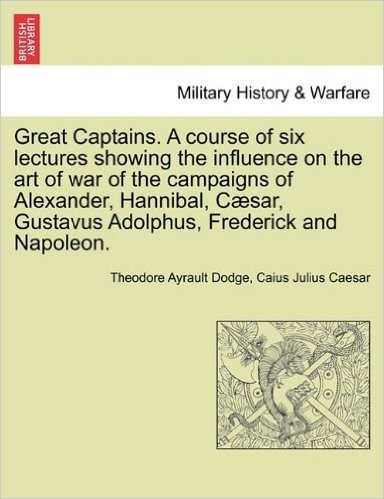 Great Captains. a Course of Six Lectures Showing the Influence on the Art of War of the Campaigns of Alexander, Hannibal, Caesar, Gustavus Adolphus, F