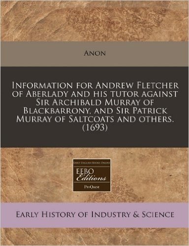 Information for Andrew Fletcher of Aberlady and His Tutor Against Sir Archibald Murray of Blackbarrony, and Sir Patrick Murray of Saltcoats and Others. (1693)