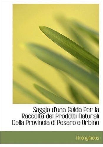 Saggio D'Una Guida Per La Raccolta del Prodotti Naturali Della Provincia Di Pesaro E Urbino