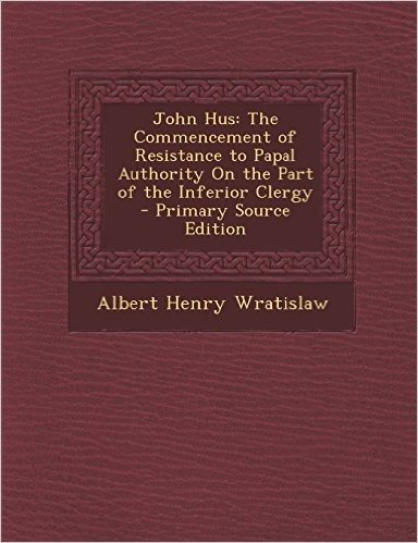 John Hus: The Commencement of Resistance to Papal Authority on the Part of the Inferior Clergy - Primary Source Edition