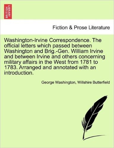 Washington-Irvine Correspondence. the Official Letters Which Passed Between Washington and Brig.-Gen. William Irvine and Between Irvine and Others Con