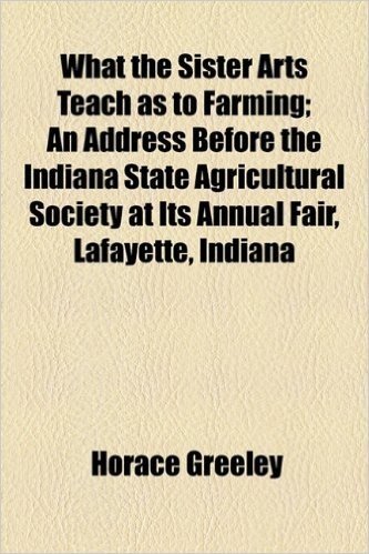 What the Sister Arts Teach as to Farming; An Address Before the Indiana State Agricultural Society at Its Annual Fair, Lafayette, Indiana