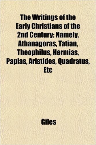 The Writings of the Early Christians of the 2nd Century; Namely, Athanagoras, Tatian, Theophilus, Hermias, Papias, Aristides, Quadratus, Etc