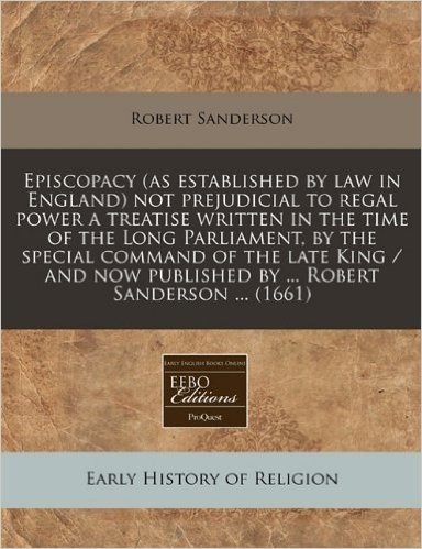 Episcopacy (as Established by Law in England) Not Prejudicial to Regal Power a Treatise Written in the Time of the Long Parliament, by the Special ... Published by ... Robert Sanderson ... (1661)