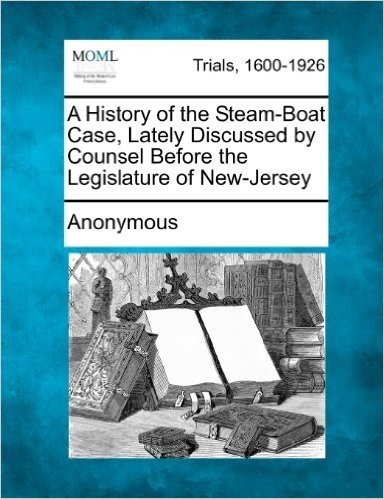 A History of the Steam-Boat Case, Lately Discussed by Counsel Before the Legislature of New-Jersey