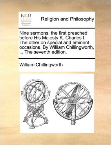Nine Sermons: The First Preached Before His Majesty K. Charles I. the Other on Special and Eminent Occasions. by William Chillingworth, ... the Seventh Edition.