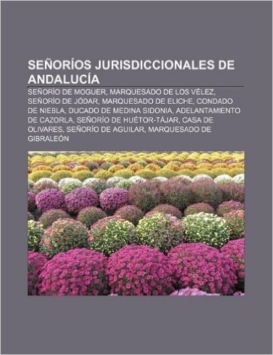 Senorios Jurisdiccionales de Andalucia: Senorio de Moguer, Marquesado de Los Velez, Senorio de Jodar, Marquesado de Eliche, Condado de Niebla