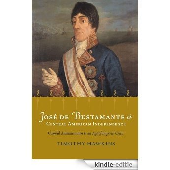 Jose de Bustamante and Central American Independence: Colonial Administration in an Age of Imperial Crisis (Atlantic Crossings) [Kindle-editie]
