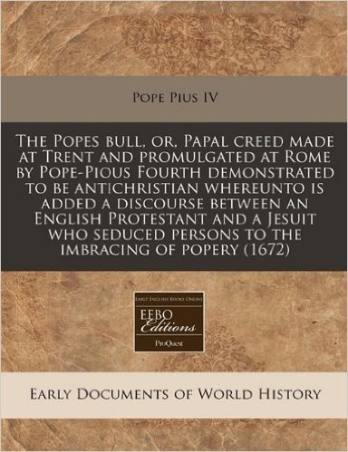 The Popes Bull, Or, Papal Creed Made at Trent and Promulgated at Rome by Pope-Pious Fourth Demonstrated to Be Antichristian Whereunto Is Added a Disco