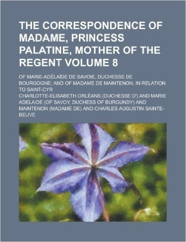 The Correspondence of Madame, Princess Palatine, Mother of the Regent; Of Marie-Adelaide de Savoie, Duchesse de Bourgogne; And of Madame de Maintenon, in Relation to Saint-Cyr Volume 8