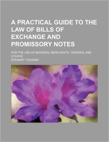 A Practical Guide to the Law of Bills of Exchange and Promissory Notes; For the Use of Bankers, Merchants, Traders, and Others